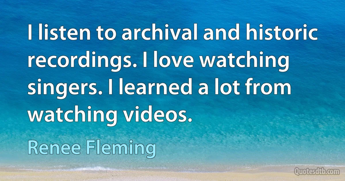 I listen to archival and historic recordings. I love watching singers. I learned a lot from watching videos. (Renee Fleming)