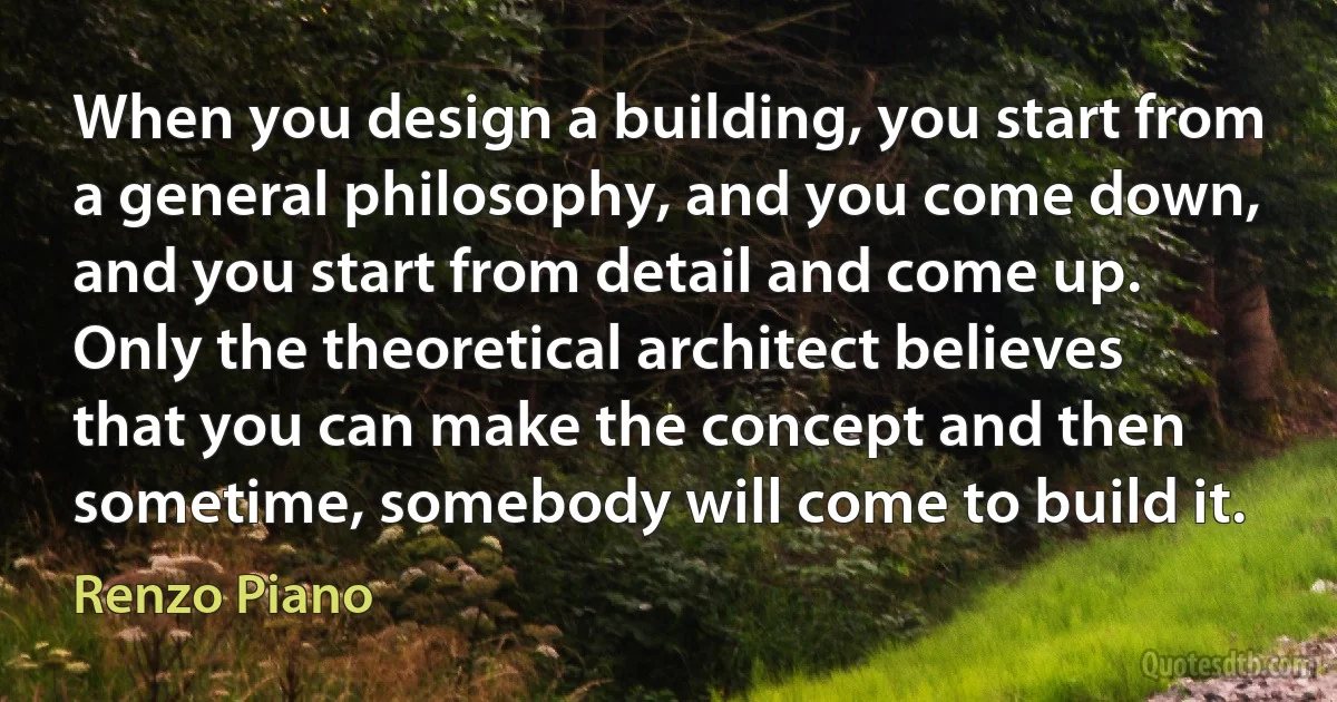 When you design a building, you start from a general philosophy, and you come down, and you start from detail and come up. Only the theoretical architect believes that you can make the concept and then sometime, somebody will come to build it. (Renzo Piano)