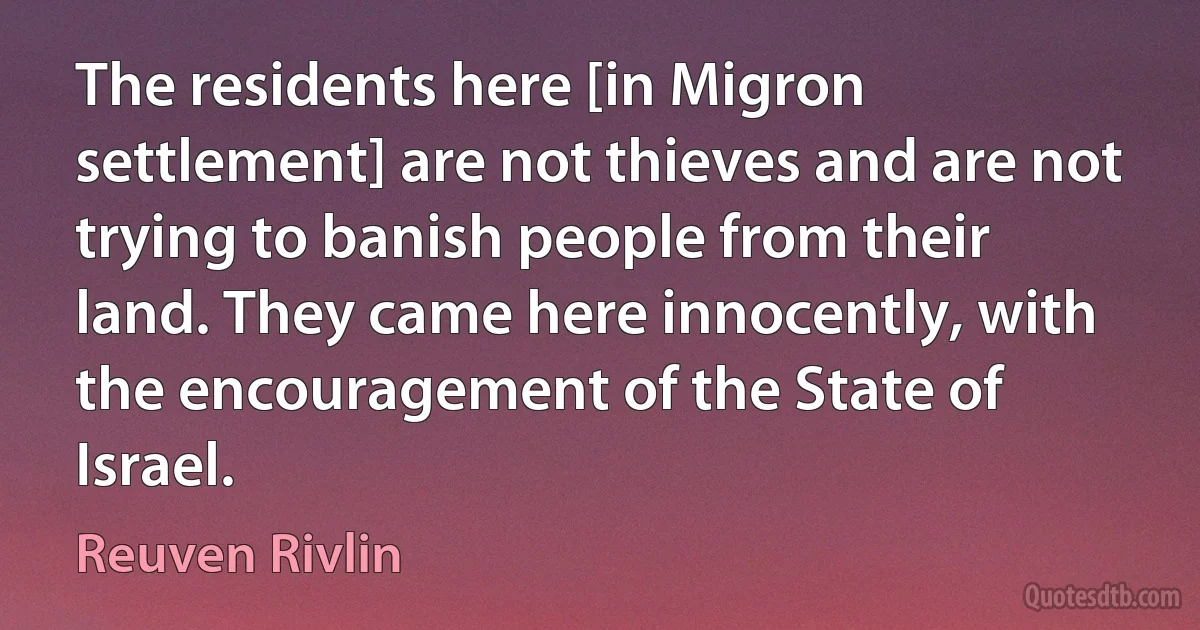 The residents here [in Migron settlement] are not thieves and are not trying to banish people from their land. They came here innocently, with the encouragement of the State of Israel. (Reuven Rivlin)