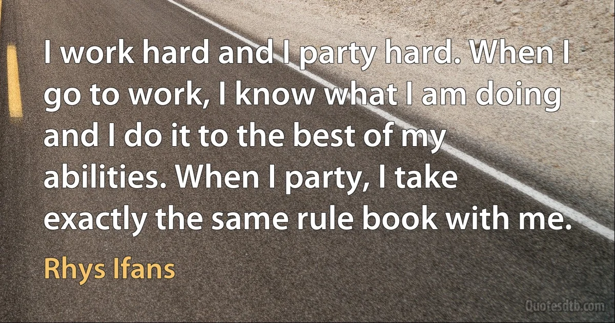 I work hard and I party hard. When I go to work, I know what I am doing and I do it to the best of my abilities. When I party, I take exactly the same rule book with me. (Rhys Ifans)