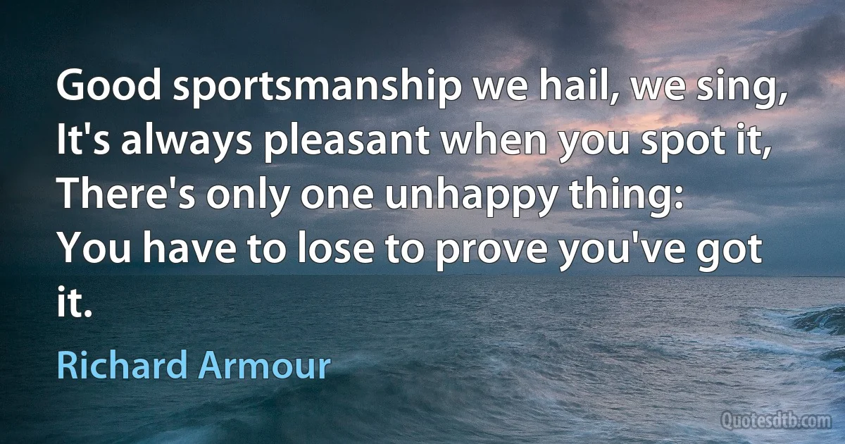 Good sportsmanship we hail, we sing,
It's always pleasant when you spot it,
There's only one unhappy thing:
You have to lose to prove you've got it. (Richard Armour)