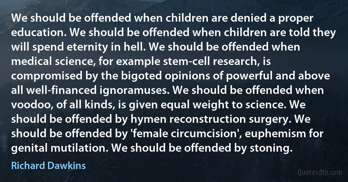 We should be offended when children are denied a proper education. We should be offended when children are told they will spend eternity in hell. We should be offended when medical science, for example stem-cell research, is compromised by the bigoted opinions of powerful and above all well-financed ignoramuses. We should be offended when voodoo, of all kinds, is given equal weight to science. We should be offended by hymen reconstruction surgery. We should be offended by 'female circumcision', euphemism for genital mutilation. We should be offended by stoning. (Richard Dawkins)