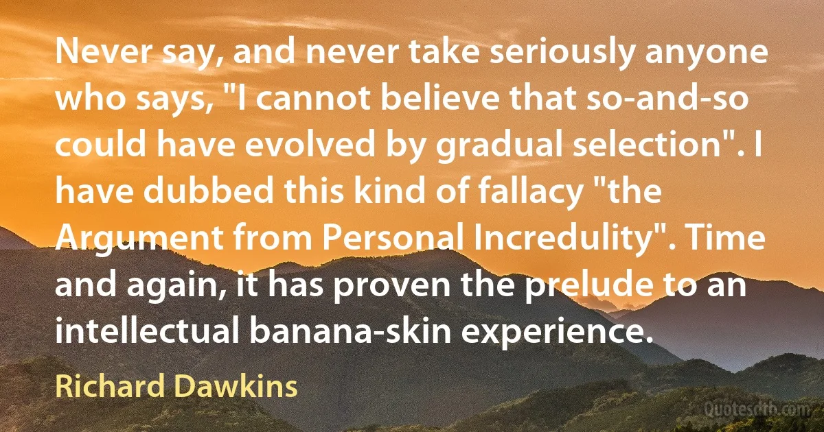 Never say, and never take seriously anyone who says, "I cannot believe that so-and-so could have evolved by gradual selection". I have dubbed this kind of fallacy "the Argument from Personal Incredulity". Time and again, it has proven the prelude to an intellectual banana-skin experience. (Richard Dawkins)