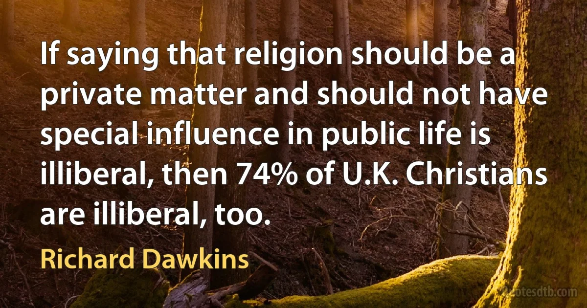 If saying that religion should be a private matter and should not have special influence in public life is illiberal, then 74% of U.K. Christians are illiberal, too. (Richard Dawkins)