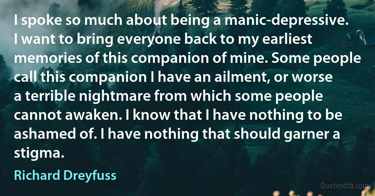 I spoke so much about being a manic-depressive. I want to bring everyone back to my earliest memories of this companion of mine. Some people call this companion I have an ailment, or worse a terrible nightmare from which some people cannot awaken. I know that I have nothing to be ashamed of. I have nothing that should garner a stigma. (Richard Dreyfuss)