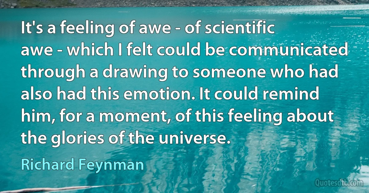 It's a feeling of awe - of scientific awe - which I felt could be communicated through a drawing to someone who had also had this emotion. It could remind him, for a moment, of this feeling about the glories of the universe. (Richard Feynman)