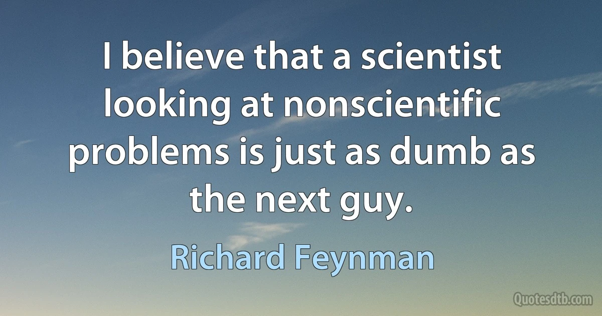 I believe that a scientist looking at nonscientific problems is just as dumb as the next guy. (Richard Feynman)