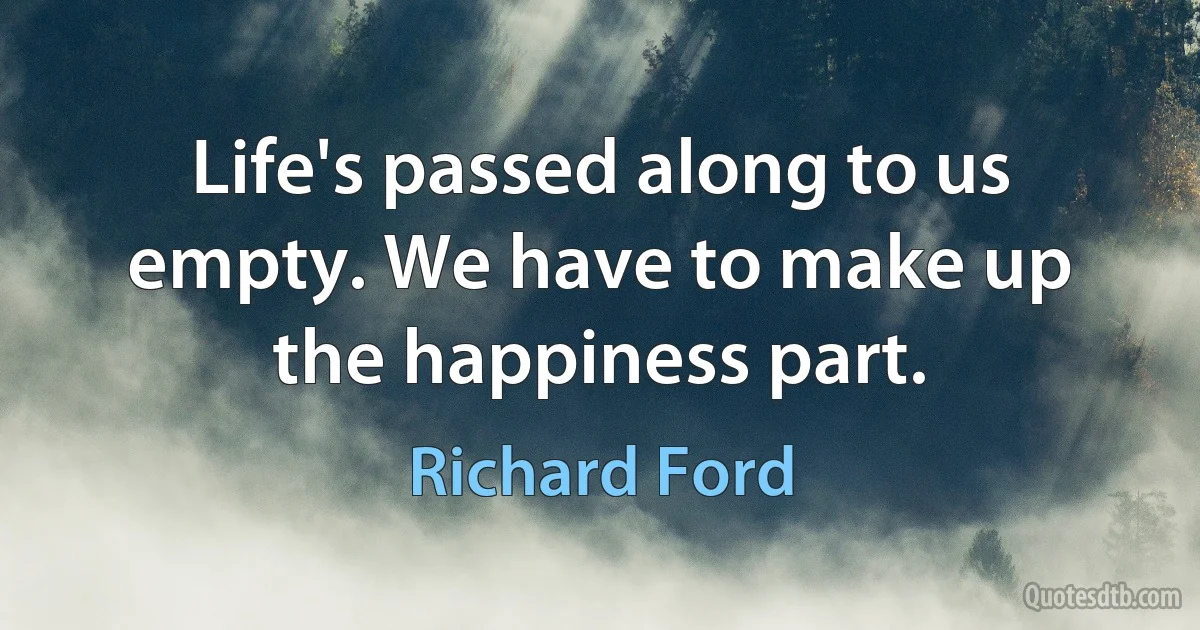 Life's passed along to us empty. We have to make up the happiness part. (Richard Ford)