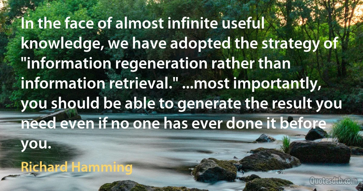 In the face of almost infinite useful knowledge, we have adopted the strategy of "information regeneration rather than information retrieval." ...most importantly, you should be able to generate the result you need even if no one has ever done it before you. (Richard Hamming)