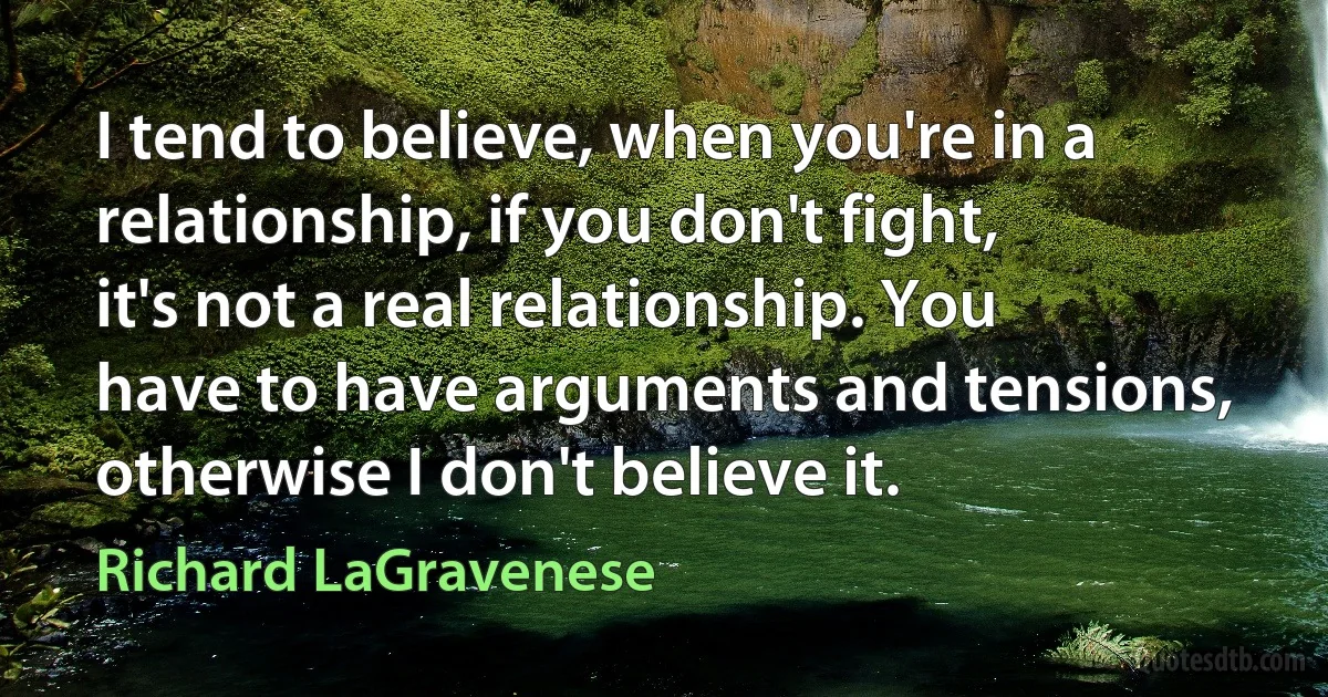 I tend to believe, when you're in a relationship, if you don't fight, it's not a real relationship. You have to have arguments and tensions, otherwise I don't believe it. (Richard LaGravenese)