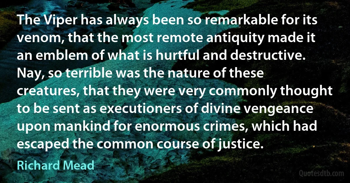 The Viper has always been so remarkable for its venom, that the most remote antiquity made it an emblem of what is hurtful and destructive. Nay, so terrible was the nature of these creatures, that they were very commonly thought to be sent as executioners of divine vengeance upon mankind for enormous crimes, which had escaped the common course of justice. (Richard Mead)