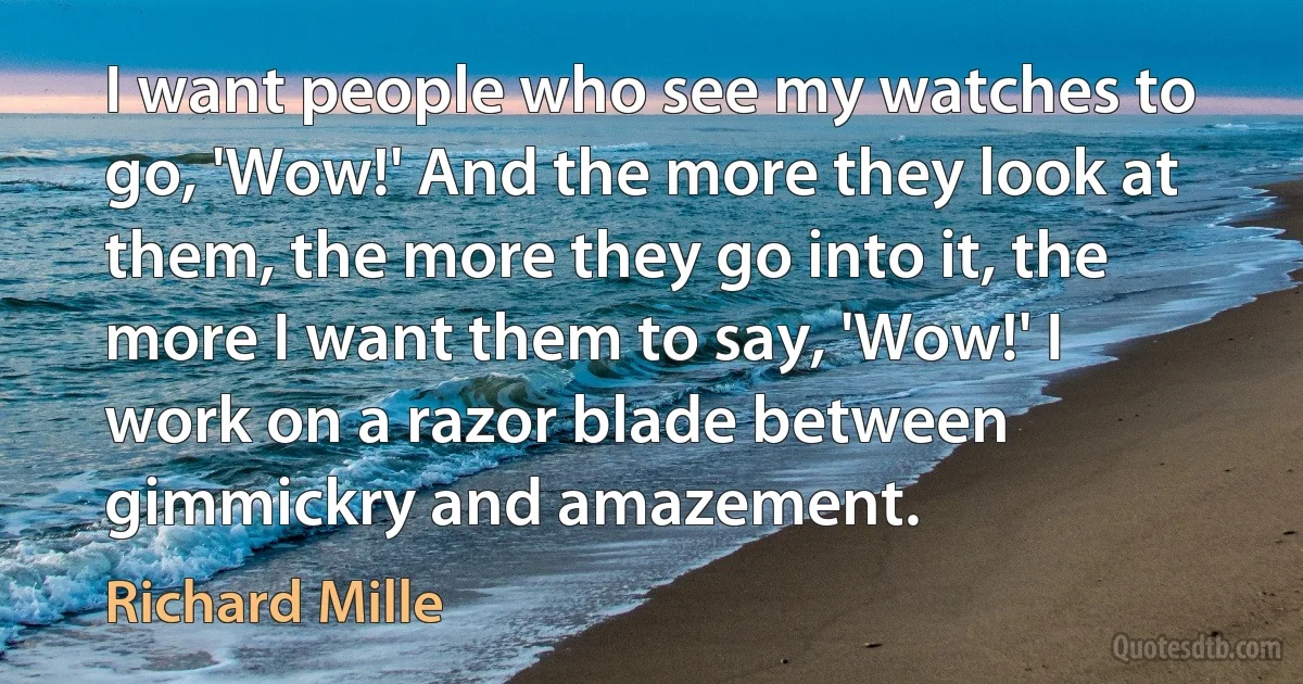 I want people who see my watches to go, 'Wow!' And the more they look at them, the more they go into it, the more I want them to say, 'Wow!' I work on a razor blade between gimmickry and amazement. (Richard Mille)