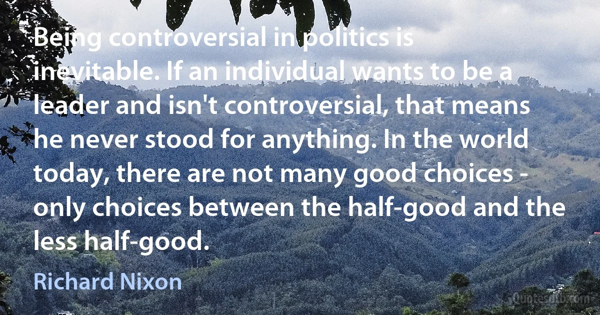 Being controversial in politics is inevitable. If an individual wants to be a leader and isn't controversial, that means he never stood for anything. In the world today, there are not many good choices - only choices between the half-good and the less half-good. (Richard Nixon)