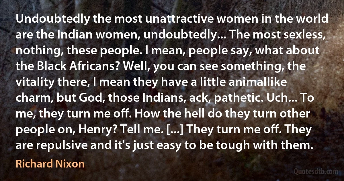 Undoubtedly the most unattractive women in the world are the Indian women, undoubtedly... The most sexless, nothing, these people. I mean, people say, what about the Black Africans? Well, you can see something, the vitality there, I mean they have a little animallike charm, but God, those Indians, ack, pathetic. Uch... To me, they turn me off. How the hell do they turn other people on, Henry? Tell me. [...] They turn me off. They are repulsive and it's just easy to be tough with them. (Richard Nixon)