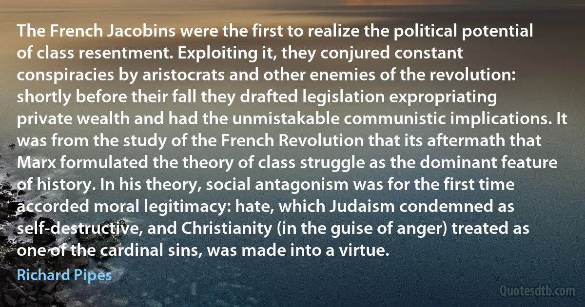 The French Jacobins were the first to realize the political potential of class resentment. Exploiting it, they conjured constant conspiracies by aristocrats and other enemies of the revolution: shortly before their fall they drafted legislation expropriating private wealth and had the unmistakable communistic implications. It was from the study of the French Revolution that its aftermath that Marx formulated the theory of class struggle as the dominant feature of history. In his theory, social antagonism was for the first time accorded moral legitimacy: hate, which Judaism condemned as self-destructive, and Christianity (in the guise of anger) treated as one of the cardinal sins, was made into a virtue. (Richard Pipes)