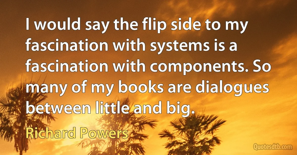 I would say the flip side to my fascination with systems is a fascination with components. So many of my books are dialogues between little and big. (Richard Powers)