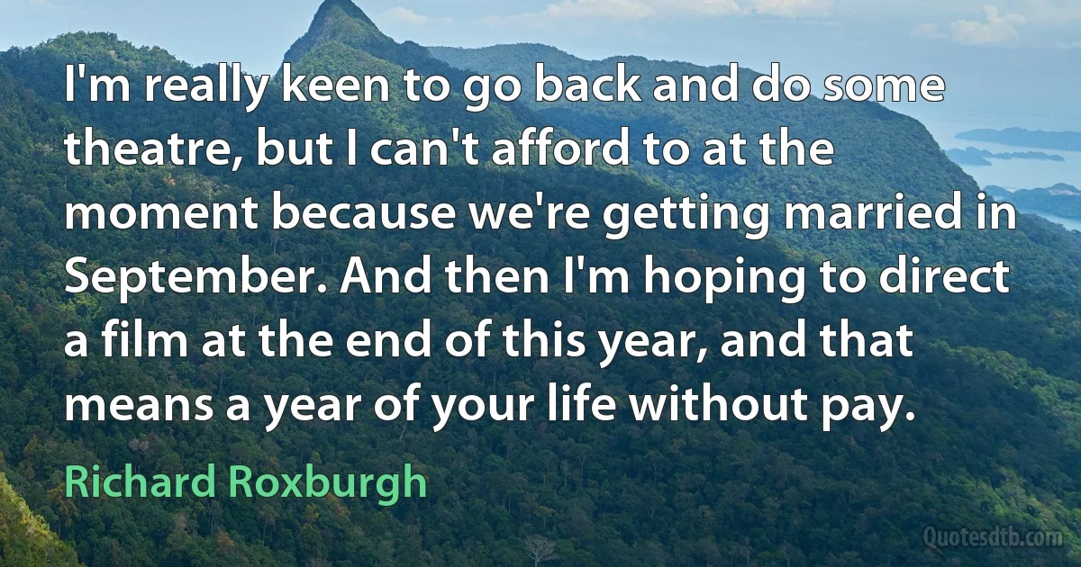 I'm really keen to go back and do some theatre, but I can't afford to at the moment because we're getting married in September. And then I'm hoping to direct a film at the end of this year, and that means a year of your life without pay. (Richard Roxburgh)