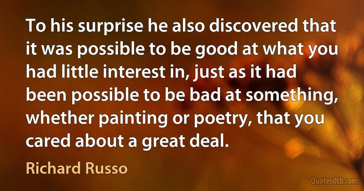 To his surprise he also discovered that it was possible to be good at what you had little interest in, just as it had been possible to be bad at something, whether painting or poetry, that you cared about a great deal. (Richard Russo)