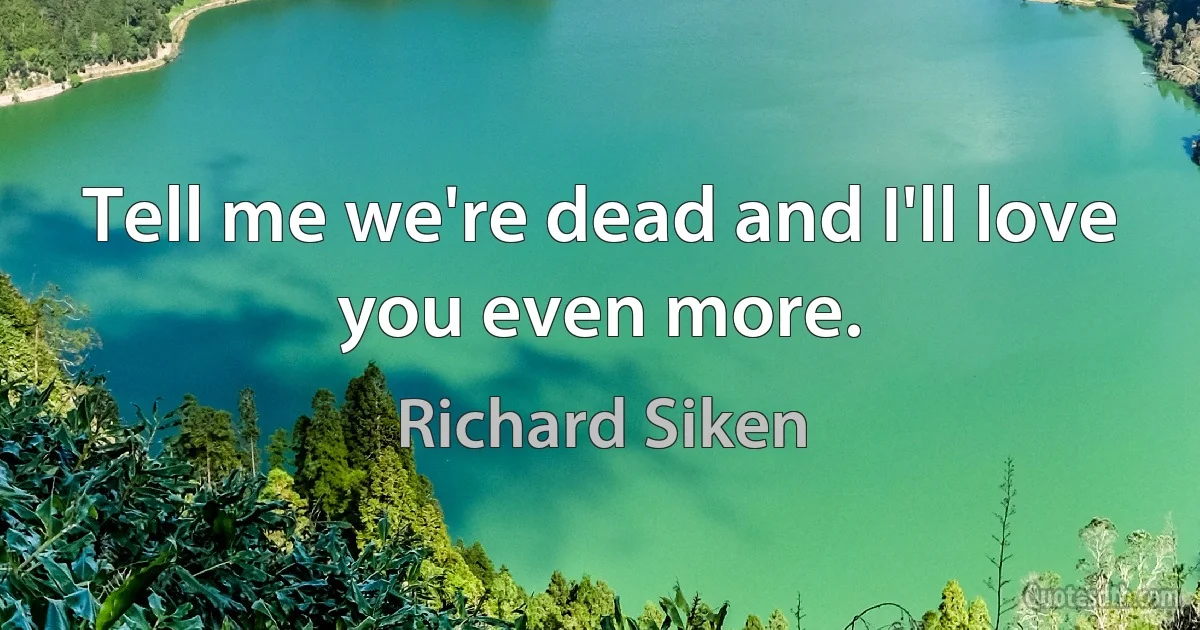 Tell me we're dead and I'll love you even more. (Richard Siken)