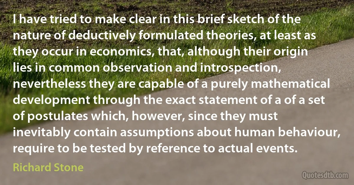 I have tried to make clear in this brief sketch of the nature of deductively formulated theories, at least as they occur in economics, that, although their origin lies in common observation and introspection, nevertheless they are capable of a purely mathematical development through the exact statement of a of a set of postulates which, however, since they must inevitably contain assumptions about human behaviour, require to be tested by reference to actual events. (Richard Stone)