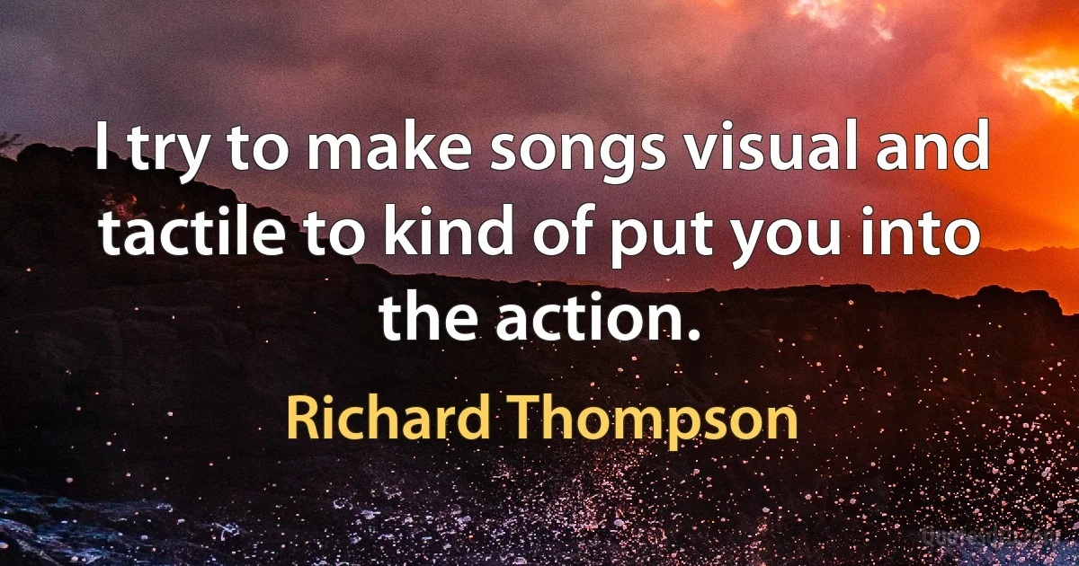 I try to make songs visual and tactile to kind of put you into the action. (Richard Thompson)