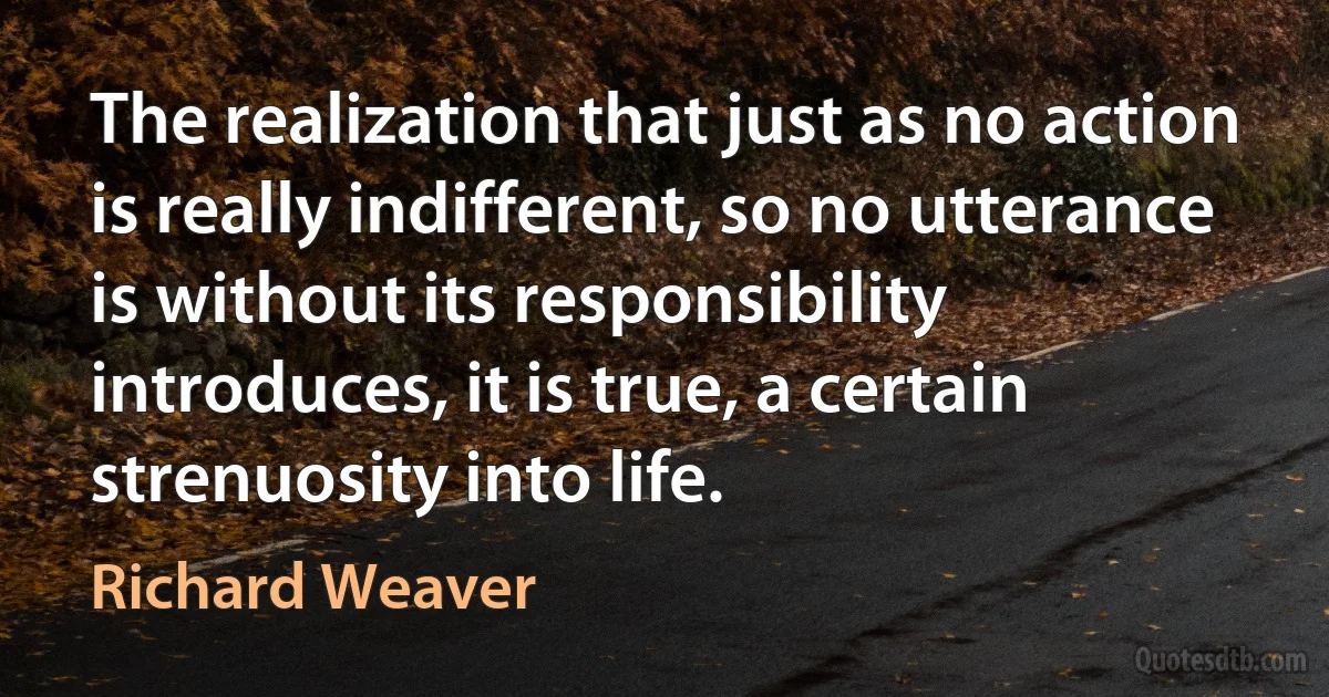 The realization that just as no action is really indifferent, so no utterance is without its responsibility introduces, it is true, a certain strenuosity into life. (Richard Weaver)