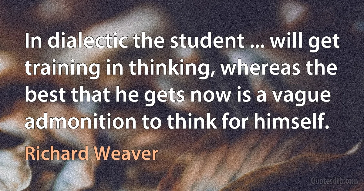 In dialectic the student ... will get training in thinking, whereas the best that he gets now is a vague admonition to think for himself. (Richard Weaver)