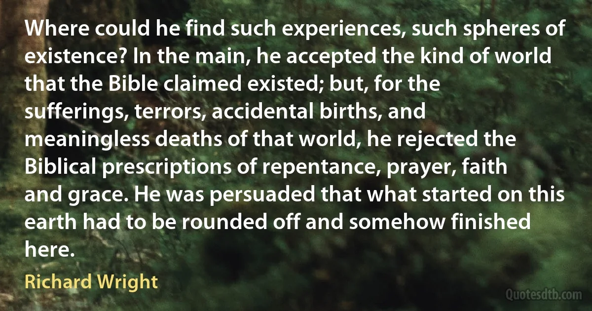 Where could he find such experiences, such spheres of existence? In the main, he accepted the kind of world that the Bible claimed existed; but, for the sufferings, terrors, accidental births, and meaningless deaths of that world, he rejected the Biblical prescriptions of repentance, prayer, faith and grace. He was persuaded that what started on this earth had to be rounded off and somehow finished here. (Richard Wright)