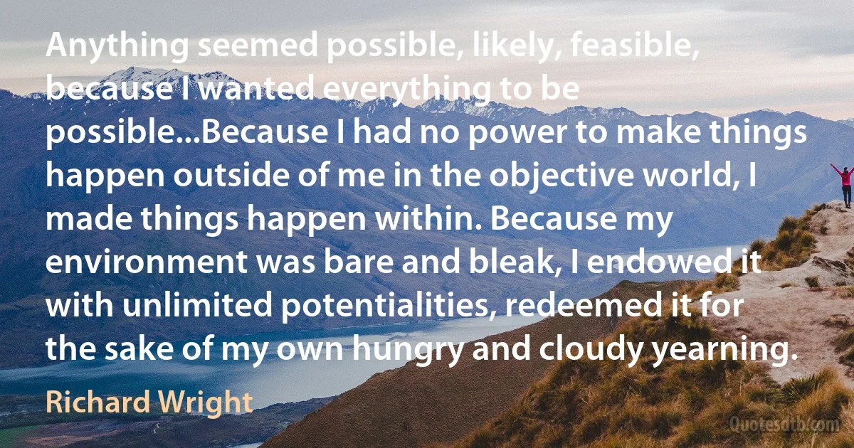 Anything seemed possible, likely, feasible, because I wanted everything to be possible...Because I had no power to make things happen outside of me in the objective world, I made things happen within. Because my environment was bare and bleak, I endowed it with unlimited potentialities, redeemed it for the sake of my own hungry and cloudy yearning. (Richard Wright)