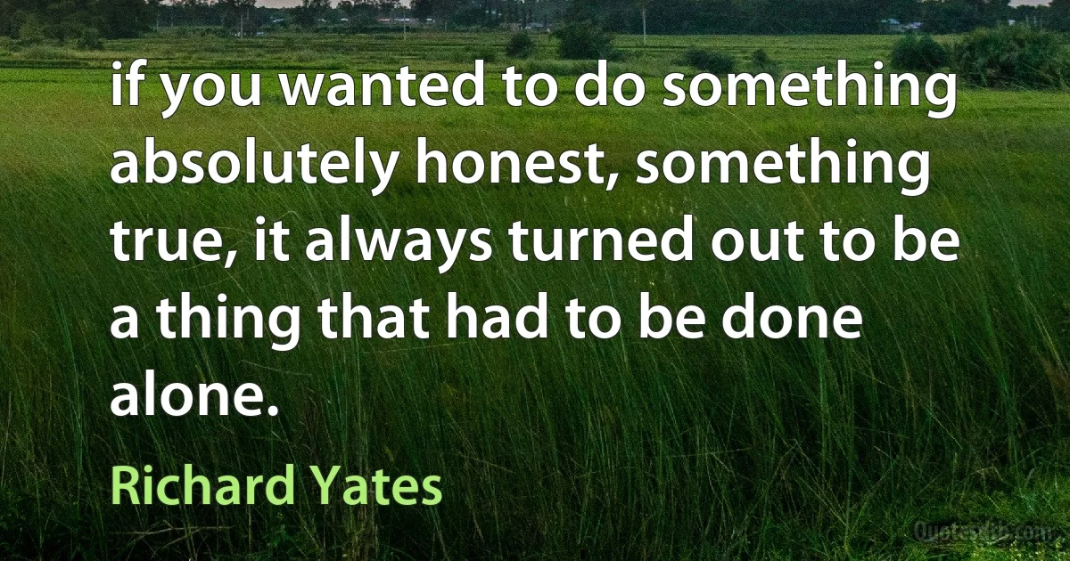 if you wanted to do something absolutely honest, something true, it always turned out to be a thing that had to be done alone. (Richard Yates)