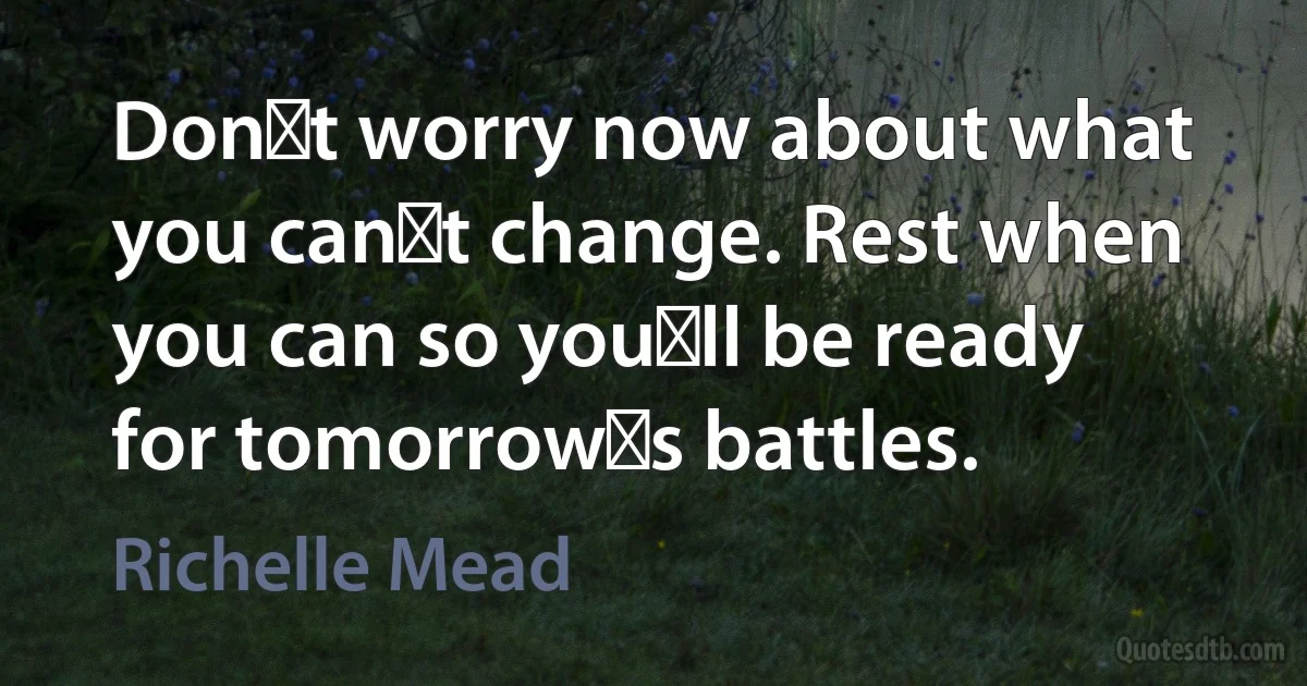 Donʹt worry now about what you canʹt change. Rest when you can so youʹll be ready for tomorrowʹs battles. (Richelle Mead)