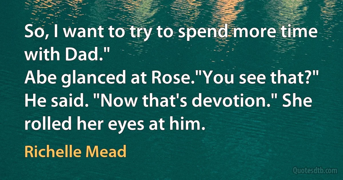 So, I want to try to spend more time with Dad."
Abe glanced at Rose."You see that?" He said. "Now that's devotion." She rolled her eyes at him. (Richelle Mead)