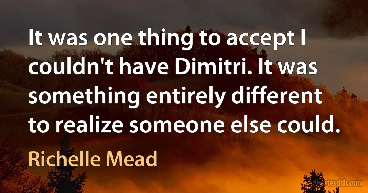 It was one thing to accept I couldn't have Dimitri. It was something entirely different to realize someone else could. (Richelle Mead)