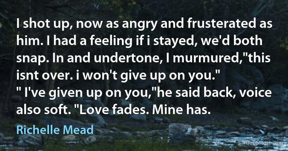 I shot up, now as angry and frusterated as him. I had a feeling if i stayed, we'd both snap. In and undertone, I murmured,"this isnt over. i won't give up on you."
" I've given up on you,"he said back, voice also soft. "Love fades. Mine has. (Richelle Mead)