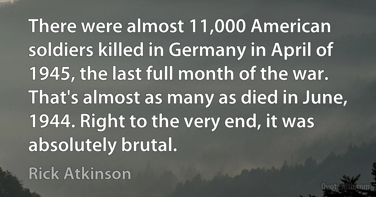 There were almost 11,000 American soldiers killed in Germany in April of 1945, the last full month of the war. That's almost as many as died in June, 1944. Right to the very end, it was absolutely brutal. (Rick Atkinson)