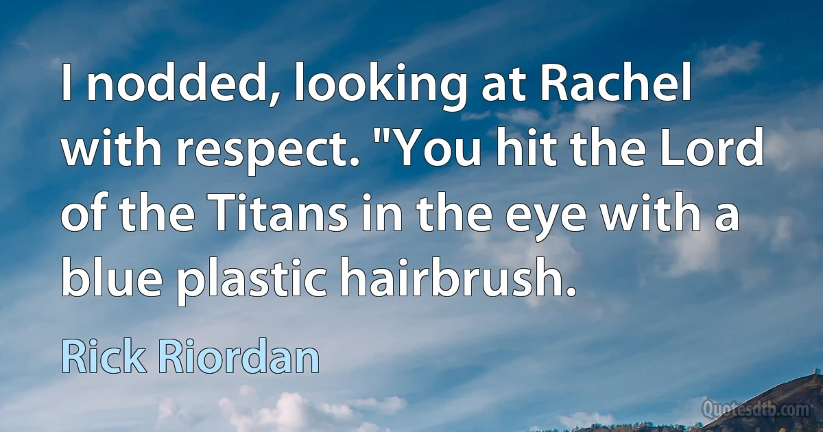 I nodded, looking at Rachel with respect. "You hit the Lord of the Titans in the eye with a blue plastic hairbrush. (Rick Riordan)