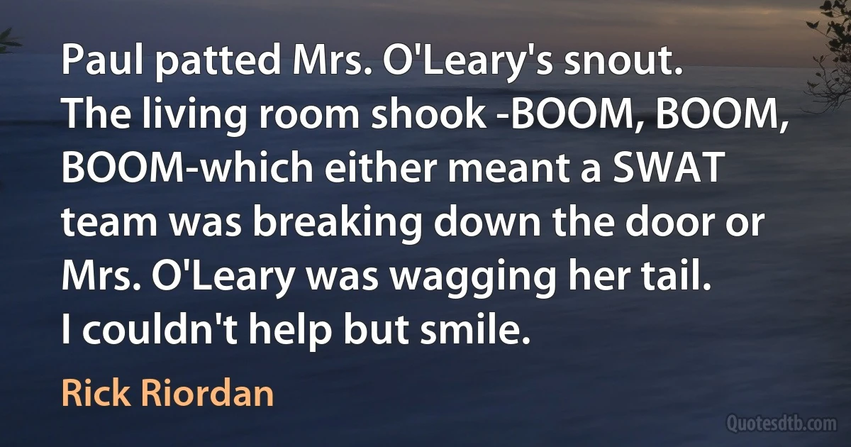 Paul patted Mrs. O'Leary's snout. The living room shook -BOOM, BOOM, BOOM-which either meant a SWAT team was breaking down the door or Mrs. O'Leary was wagging her tail.
I couldn't help but smile. (Rick Riordan)