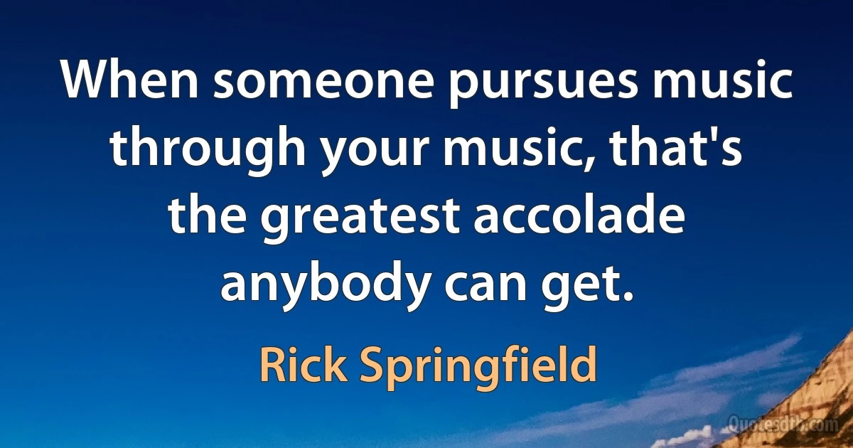 When someone pursues music through your music, that's the greatest accolade anybody can get. (Rick Springfield)