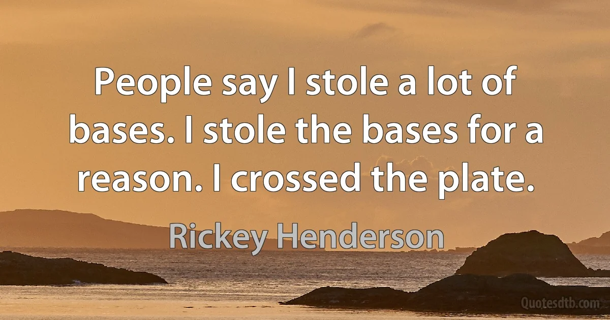 People say I stole a lot of bases. I stole the bases for a reason. I crossed the plate. (Rickey Henderson)