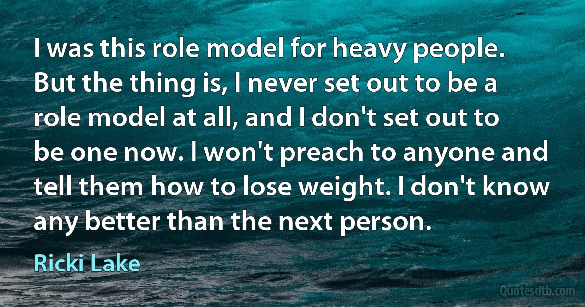 I was this role model for heavy people. But the thing is, I never set out to be a role model at all, and I don't set out to be one now. I won't preach to anyone and tell them how to lose weight. I don't know any better than the next person. (Ricki Lake)