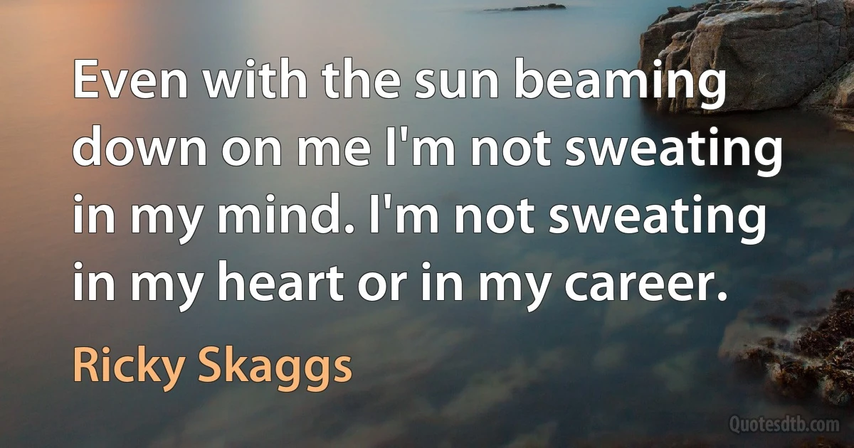 Even with the sun beaming down on me I'm not sweating in my mind. I'm not sweating in my heart or in my career. (Ricky Skaggs)