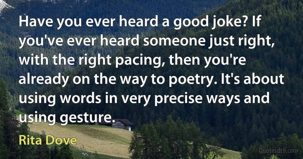 Have you ever heard a good joke? If you've ever heard someone just right, with the right pacing, then you're already on the way to poetry. It's about using words in very precise ways and using gesture. (Rita Dove)