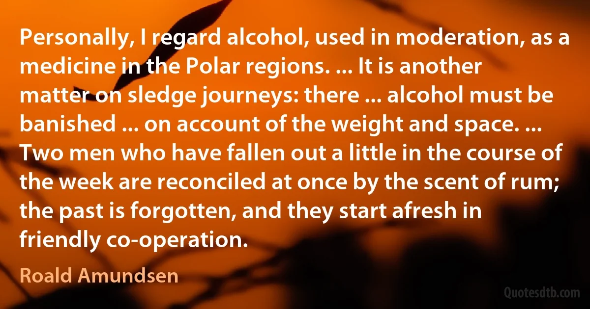 Personally, I regard alcohol, used in moderation, as a medicine in the Polar regions. ... It is another matter on sledge journeys: there ... alcohol must be banished ... on account of the weight and space. ... Two men who have fallen out a little in the course of the week are reconciled at once by the scent of rum; the past is forgotten, and they start afresh in friendly co-operation. (Roald Amundsen)