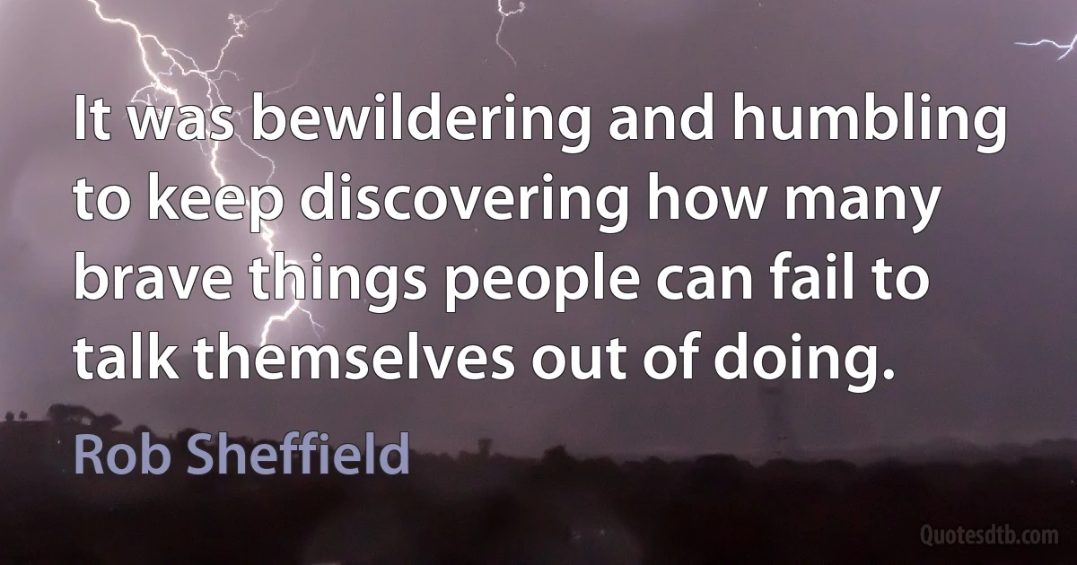 It was bewildering and humbling to keep discovering how many brave things people can fail to talk themselves out of doing. (Rob Sheffield)