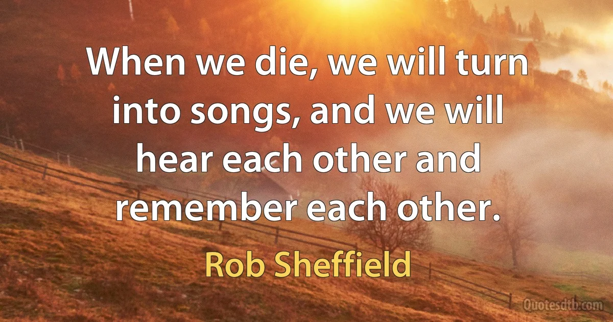 When we die, we will turn into songs, and we will hear each other and remember each other. (Rob Sheffield)