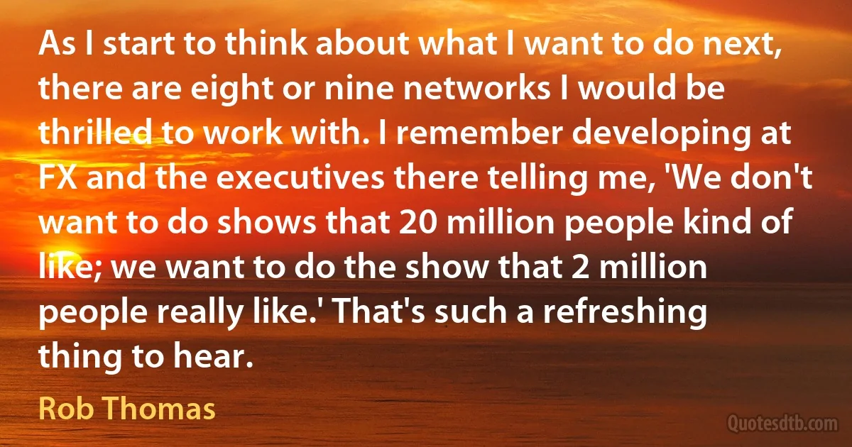 As I start to think about what I want to do next, there are eight or nine networks I would be thrilled to work with. I remember developing at FX and the executives there telling me, 'We don't want to do shows that 20 million people kind of like; we want to do the show that 2 million people really like.' That's such a refreshing thing to hear. (Rob Thomas)