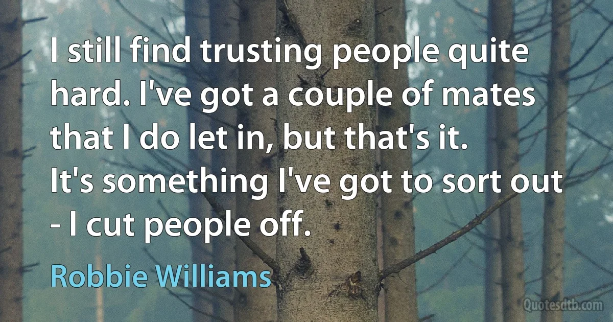 I still find trusting people quite hard. I've got a couple of mates that I do let in, but that's it. It's something I've got to sort out - I cut people off. (Robbie Williams)