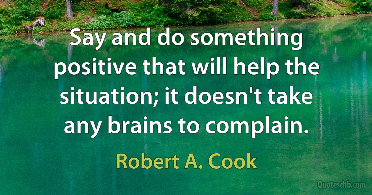 Say and do something positive that will help the situation; it doesn't take any brains to complain. (Robert A. Cook)