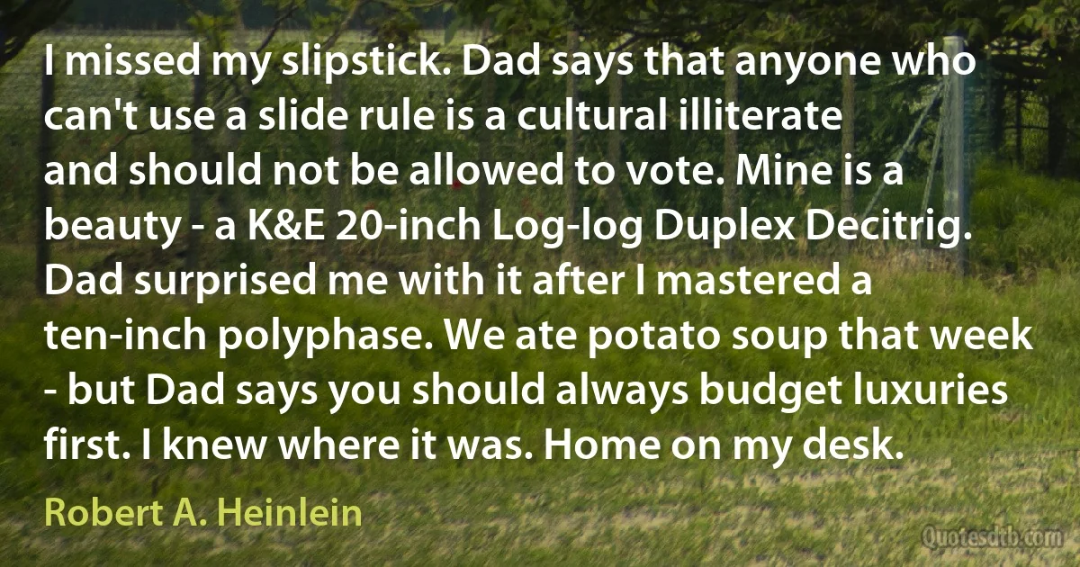 I missed my slipstick. Dad says that anyone who can't use a slide rule is a cultural illiterate and should not be allowed to vote. Mine is a beauty - a K&E 20-inch Log-log Duplex Decitrig. Dad surprised me with it after I mastered a ten-inch polyphase. We ate potato soup that week - but Dad says you should always budget luxuries first. I knew where it was. Home on my desk. (Robert A. Heinlein)