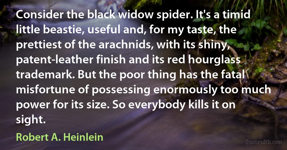 Consider the black widow spider. It's a timid little beastie, useful and, for my taste, the prettiest of the arachnids, with its shiny, patent-leather finish and its red hourglass trademark. But the poor thing has the fatal misfortune of possessing enormously too much power for its size. So everybody kills it on sight. (Robert A. Heinlein)